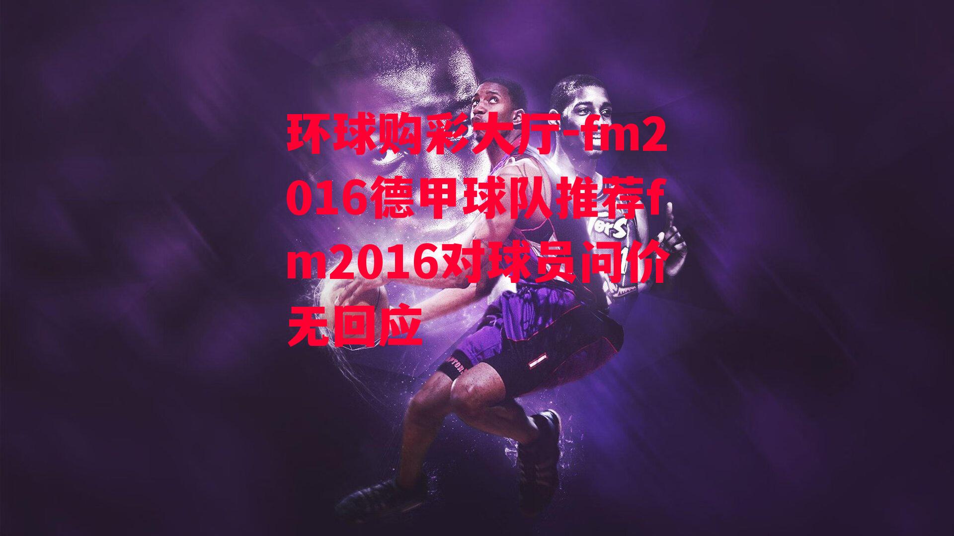 环球购彩大厅-fm2016德甲球队推荐fm2016对球员问价无回应